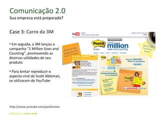 Comunicação 2.0 Sua empresa está preparada? http://www.youtube.com/postitnotes Em seguida, a 3M lançou a campanha “1 Million Uses and Counting”, promovendo as diversas utilidades de seu produto  Para tentar reproduzir o aspecto viral de Scott Ableman, se utilizaram do YouTube Case 3:  Carro da 3M 