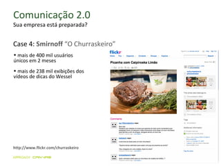 Comunicação 2.0 Sua empresa está preparada? mais de 400 mil usuários  únicos em 2 meses mais de 238 mil exibições dos vídeos de dicas do Wessel http://www.flickr.com/churraskeiro Case 4:  Smirnoff  “O Churraskeiro” 