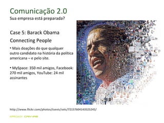 Comunicação 2.0 Sua empresa está preparada? http://www.flickr.com/photos/tsevis/sets/72157604143525245/ Mais doações do que qualquer outro candidato na história da política americana – e pelo site. MySpace: 350 mil amigos, Facebook: 270 mil amigos, YouTube: 24 mil assinantes Case 5: Barack Obama Connecting People 