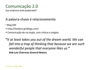 Comunicação 2.0 Sua empresa está preparada? A palavra-chave  é  relacionamento Blog GM http://fastlane.gmblogs.com/ Comunicação de via dupla, com criticas e elogios “ It at least takes you out of the dream world. We can fall into a trap of thinking that because we are such wonderful people that everyone likes us. ”   Bob Lutz Chairman General Motors 
