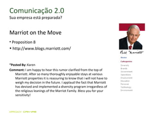 Comunicação 2.0 Sua empresa está preparada? Marriot on the Move Proposition 8 http://www.blogs.marriott.com/ “ Posted By:  Karen Comment:  I am happy to hear this rumor clarified from the top of Marriott. After so many thoroughly enjoyable stays at various Marriott properties it is reassuring to know that i will not have to weigh my decision in the future. I applaud the fact that Marriott has devised and implemented a diversity program irregardless of the religious leanings of the Marriot Family. Bless you for your sensitivity! 