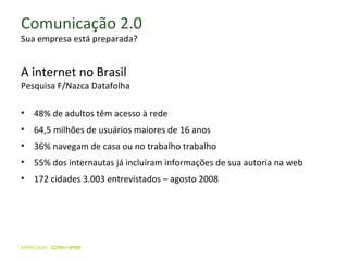 Comunicação 2.0 Sua empresa está preparada? A internet no Brasil Pesquisa F/Nazca Datafolha 48% de adultos têm acesso à rede 64,5 milhões de usuários maiores de 16 anos 36% navegam de casa ou no trabalho trabalho  55% dos internautas já incluíram informações de sua autoria na web  172 cidades 3.003 entrevistados – agosto 2008 