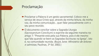 Proclamação
 Proclamar a Palavra é um gesto sacramental. Coloco-me a
serviço de Jesus Cristo que, através da minha leitura, da minha
voz, da minha comunicação... quer falar pessoalmente com o
seu povo reunido.
 O documento conciliar sobre a Sagrada Liturgia
(Sacrosanctum Concilium) o exprime da seguinte maneira no
artigo 7: “Presente está pela sua Palavra, pois é ele mesmo
que fala quando se leem as Sagradas Escrituras na Igreja”, isto
é, na comunidade reunida. (Buyst, Ione: Ministério de leitores
e salmistas, Paulinas, 3ª Ed. 2002.)
 