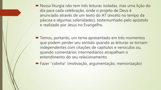  Nossa liturgia não tem três leituras isoladas, mas uma lição do
dia para cada celebração, onde o projeto de Deus é
anunciado através de um texto do AT (exceto no tempo da
páscoa e algumas solenidades), testemunhado pelo apóstolo
e realizado por Jesus no Evangelho.
 Temos, portanto, um tema apresentado em três momentos
que podem perder seu sentido quando as leituras se tornam
independentes com citações de capítulos e versículos ou,
quando comentários intermediários atrapalham o
entendimento do seu relacionamento.
 Fazer “colinha” (motivação, argumentação, memorização)
 