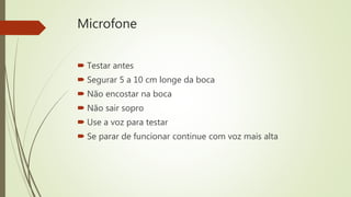 Microfone
 Testar antes
 Segurar 5 a 10 cm longe da boca
 Não encostar na boca
 Não sair sopro
 Use a voz para testar
 Se parar de funcionar continue com voz mais alta
 