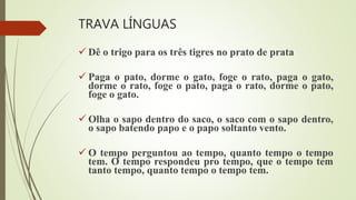 TRAVA LÍNGUAS
 Dê o trigo para os três tigres no prato de prata
 Paga o pato, dorme o gato, foge o rato, paga o gato,
dorme o rato, foge o pato, paga o rato, dorme o pato,
foge o gato.
 Olha o sapo dentro do saco, o saco com o sapo dentro,
o sapo batendo papo e o papo soltanto vento.
 O tempo perguntou ao tempo, quanto tempo o tempo
tem. O tempo respondeu pro tempo, que o tempo tem
tanto tempo, quanto tempo o tempo tem.
 