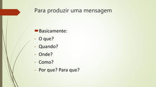 Para produzir uma mensagem
Basicamente:
- O que?
- Quando?
- Onde?
- Como?
- Por que? Para que?
 