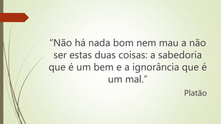 “Não há nada bom nem mau a não
ser estas duas coisas: a sabedoria
que é um bem e a ignorância que é
um mal.”
Platão
 