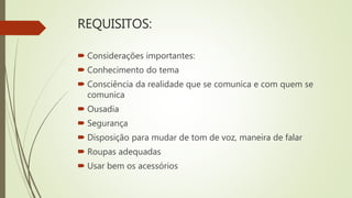 REQUISITOS:
 Considerações importantes:
 Conhecimento do tema
 Consciência da realidade que se comunica e com quem se
comunica
 Ousadia
 Segurança
 Disposição para mudar de tom de voz, maneira de falar
 Roupas adequadas
 Usar bem os acessórios
 