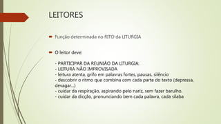 LEITORES
 Função determinada no RITO da LITURGIA
 O leitor deve:
- PARTICIPAR DA REUNIÃO DA LITURGIA:
- LEITURA NÃO IMPROVISADA
- leitura atenta, grifo em palavras fortes, pausas, silêncio
- descobrir o ritmo que combina com cada parte do texto (depressa,
devagar...)
- cuidar da respiração, aspirando pelo nariz, sem fazer barulho.
- cuidar da dicção, pronunciando bem cada palavra, cada sílaba
 