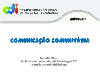 Módulo I COMUNICAÇÃO COMUNITÁRIA Marcella Marer Publicitária e Coordenadora de Marketing do CDI marcella.marer@cdiglobal.org 