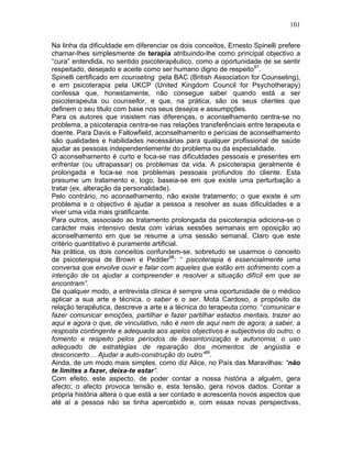101
Na linha da dificuldade em diferenciar os dois conceitos, Ernesto Spinelli prefere
chamar-lhes simplesmente de terapia atribuindo-lhe como principal objectivo a
“cura” entendida, no sentido psicoterapêutico, como a oportunidade de se sentir
respeitado, desejado e aceite como ser humano digno de respeito97
.
Spinelli certificado em counseling pela BAC (British Association for Counseling),
e em psicoterapia pela UKCP (United Kingdom Council for Psychotherapy)
confessa que, honestamente, não consegue saber quando está a ser
psicoterapeuta ou counsellor, e que, na prática, são os seus clientes que
definem o seu titulo com base nos seus desejos e assumpções.
Para os autores que insistem nas diferenças, o aconselhamento centra-se no
problema, a psicoterapia centra-se nas relações transferênciais entre terapeuta e
doente. Para Davis e Fallowfield, aconselhamento e perícias de aconselhamento
são qualidades e habilidades necessárias para qualquer profissional de saúde
ajudar as pessoas independentemente do problema ou da especialidade.
O aconselhamento é curto e foca-se nas dificuldades pessoais e presentes em
enfrentar (ou ultrapassar) os problemas da vida. A psicoterapia geralmente é
prolongada e foca-se nos problemas pessoais profundos do cliente. Esta
presume um tratamento e, logo, baseia-se em que existe uma perturbação a
tratar (ex. alteração da personalidade).
Pelo contrário, no aconselhamento, não existe tratamento; o que existe é um
problema e o objectivo é ajudar a pessoa a resolver as suas dificuldades e a
viver uma vida mais gratificante.
Para outros, associado ao tratamento prolongada da psicoterapia adiciona-se o
carácter mais intensivo desta com várias sessões semanais em oposição ao
aconselhamento em que se resume a uma sessão semanal. Claro que este
critério quantitativo é puramente artificial.
Na prática, os dois conceitos confundem-se, sobretudo se usarmos o conceito
de psicoterapia de Brown e Pedder98
: “ psicoterapia é essencialmente uma
conversa que envolve ouvir e falar com aqueles que estão em sofrimento com a
intenção de os ajudar a compreender e resolver a situação difícil em que se
encontram”.
De qualquer modo, a entrevista clínica é sempre uma oportunidade de o médico
aplicar a sua arte e técnica, o saber e o ser. Mota Cardoso, a propósito da
relação terapêutica, descreve a arte e a técnica do terapeuta como: “comunicar e
fazer comunicar emoções, partilhar e fazer partilhar estados mentais, trazer ao
aqui e agora o que, de vinculativo, não é nem de aqui nem de agora; a saber, a
resposta contingente e adequada aos apelos objectivos e subjectivos do outro; o
fomento e respeito pelos períodos de dessintonização e autonomia; o uso
adequado de estratégias de reparação dos momentos de angústia e
desconcerto… Ajudar a auto-construção do outro”99
.
Ainda, de um modo mais simples, como diz Alice, no País das Maravilhas: “não
te limites a fazer, deixa-te estar”.
Com efeito, este aspecto, de poder contar a nossa história a alguém, gera
afecto; o afecto provoca tensão e, esta tensão, gera novos dados. Contar a
própria história altera o que está a ser contado e acrescenta novos aspectos que
até aí a pessoa não se tinha apercebido e, com essas novas perspectivas,
 