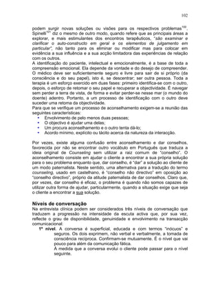 102
podem surgir novas soluções ou visões para os respectivos problemas100
.
Spinelli101
diz o mesmo de outro modo, quando refere que as principais áreas a
explorar, e mais estimulantes dos encontros terapêuticos, “são examinar e
clarificar o auto-constructo em geral e os elementos de julgamento em
particular”, não tanto para os eliminar ou modificar mas para colocar em
evidência a sua influência e a sua acção limitadora das experiências de relação
com os outros.
A identificação do paciente, intelectual e emocionalmente, é a base de toda a
compreensão emocional. Ela depende da vontade e do desejo de compreender.
O médico deve ser suficientemente seguro e livre para sair de si próprio (da
consciência e do seu papel), isto é, se descentrar; ser outra pessoa. Toda a
terapia é um esforço exercido em duas fases: primeiro identifica-se com o outro,
depois, o esforço de retomar o seu papel e recuperar a objectividade. É navegar
sem perder a terra de vista, de forma e evitar perder-se nesse mar (o mundo do
doente) adentro. Portanto, a um processo de identificação com o outro deve
suceder uma retoma da objectividade.
Para que se verifique um processo de aconselhamento exigem-se a reunião das
seguintes características:
• Envolvimento de pelo menos duas pessoas;
• O objectivo é ajudar uma delas;
• Um procura aconselhamento e o outro tenta dá-lo;
• Acordo mínimo, explícito ou tácito acerca da natureza da interacção.
Por vezes, existe alguma confusão entre aconselhamento e dar conselhos,
favorecida por não se encontrar outro vocábulo em Português que traduza a
ideia original de Counseling sem utilizar a raiz comum de “conselho”. O
aconselhamento consiste em ajudar o cliente a encontrar a sua própria solução
para o seu problema enquanto que, dar conselho, é “dar” a solução ao cliente de
um modo paternalista. Neste sentido, uma alternativa para a tradução do termo
counseling, usado em castelhano, é “conselho não directivo” em oposição ao
“conselho directivo”, próprio da atitude paternalista de dar conselhos. Claro que,
por vezes, dar conselho é eficaz, o problema é quando não somos capazes de
utilizar outra forma de ajudar, particularmente, quando a situação exige que seja
o cliente a encontrar a sua solução.
Níveis de conversação
Na entrevista clínica podem ser considerados três níveis de conversação que
traduzem a progressão na intensidade da escuta activa que, por sua vez,
reflecte o grau de disponibilidade, genuinidade e envolvimento na transacção
comunicacional:
1º nível. A conversa é superficial, educada e com termos “inócuos” e
seguros. Os dois exprimem, não verbal e verbalmente, a tomada de
consciência recíproca. Confirmam-se mutuamente. É o nível que vai
pouco para além da comunicação fática.
À medida que a conversa evolui o cliente pode passar para o nível
seguinte.
 