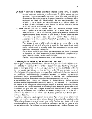 103
2º nível. A conversa é menos superficial. Implica escuta activa. O paciente
aborda assuntos pessoais e sentimentos. O médico escuta as suas
queixas e resume, com palavras suas, o que foi o seu entendimento
da narrativa do paciente. Através deste resumo, o médico não só se
assegura do grau de fidedignidade da sua compreensão, mas
também o dá a saber ao paciente construindo, deste modo, um
terreno de compreensão comum. Muitas conversas terapêuticas não
se aprofundam e ficam a este nível.
3º nível. O mais profundo. O doente “põe a nu” assuntos mais profundos
como medos e ansiedades íntimas. Só a este nível é possível
abordar temas como a sexualidade, identidade pessoal, sentimentos
e pensamentos mais íntimos. A este nível, o clínico assinala e ou
confronta o paciente com os seus sentimentos e emoções
presenciados e funciona como “espelho” que reflecte os estados de
alma do doente.
Para chegar a este nível é preciso tempo e o processo não deve ser
apressado sob pena de afugentar o paciente. Se o paciente se revela
muito rapidamente o próprio pode ficar assustado e embaraçado
levando a que nunca mais volte.
Geralmente, a entrevista clínica só deve descer ao nível três, quando
se alcançou um clima de confiança e as duas partes chegaram a um
grau considerável de conhecimento mútuo.
É este o nível mais frequente no aconselhamento e na psicoterapia.
6.2. CONDIÇÕES FISICAS PARA A ENTREVISTA CLINICA
Os serviços de saúde, hospitalares e ambulatórios, desvalorizam e desprezam a
generalidade dos espaços físicos onde se desenrolam os actos terapêuticos. De
todos os serviços, onde se observa algum cuidado com a qualidade ambiental
são os blocos operatórios e nos serviços onde há um elevado risco de
infecciosidade. Mesmo assim, as preocupações ambientais limitam-se a garantir
um ambiente biologicamente asséptico, porque os outros componentes
ambientais, como agradabilidade, conforto e estética são negligenciados,
chegando mesmo a descurar a manutenção regular da temperatura.
A privacidade dos locais de consulta é desrespeitada constantemente
verificando-se uma permanente devassa do espaço terapêutico por profissionais,
por utentes e até delegados de informação médica. A maioria comporta-se como
se a consulta e o seu local fossem aspectos que não merecem qualquer cuidado
assumindo-se que têm uma função meramente circunstancial sem qualquer
impacto na qualidade dos cuidados prestados. Comportam-se como se a
qualidade da cama onde se dorme não tivesse qualquer importância para a
qualidade do sono.
Imagine que convidou alguém para ir a sua casa. Alguém que preza e tem muito
prazer em receber e, para além disso, deseja impressiona-lo positivamente.
Vários dias antes começa a preparar essa visita. Verifica se a casa está limpa,
arrumada, planeia comprar flores, escolhe a toalha que vai por na mesa, a loiça
que vai utilizar, etc. Faz tudo pensando na pessoa que vai receber. Executa tudo
 