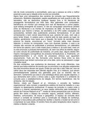 104
isto de modo consciente e premeditado, para que a pessoa se sinta o melhor
possível e para que a relação entre os dois se consolide.
Agora faça uma retrospectiva dos cenários de consulta que frequentemente
presenciou. Mobiliário degradado, papéis espalhados por tudo quanto é sitio. Na
secretária, não se descortina qualquer espaço livre e há literaturas de
propaganda farmacêutica por todo lado. Nos gabinetes com computador,
identifica-se um monitor que emerge dum mar de literaturas e outros papéis,
qual iceberg emergente do oceano. O rato do computador adivinha-se perdido
entre as literaturas e os montes de impressos do SNS. As faces laterais, e
apostava que mesmo o tampo, da secretária e da CPU estão cravejadas de
autocolantes, também eles publicitando produtos farmacêuticos. O pó está
omnipresente e bem visível assumindo-se que, perante tal caos, nem vale a
pena tentar limpar. A cadeira para o doente está do lado oposto ao lugar do
médico, geralmente mais baixa que a daquele. No bordo da secretária, mais
próximo do doente, encontra-se um “muro” formado pelos mais diversos
objectos: o monitor do computador; copo com diversas canetas, o copo e as
canetas são veículos de publicidade a produtos farmacêuticos; um calendário
em forma de cabana, com o mês virado para o médico e, do outro lado, mais um
ou dois anúncios a produtos farmacêuticos, ali, bem nos olhos do doente; segue-
se outro veículo de publicidade da indústria, um porta clips, alguns destes têm
mesmo mensagens iconográficas de produtos farmacêuticos; e, finalmente, um
esfigmomanómetro e um monte de processos clínicos que aguardam
arquivamento. Tudo em fila, formando uma barreira física entre os dois
interlocutores que tentam comunicar por cima dela, como se estivessem a jogar
à batalha naval.
Os dois ambientes, que acabamos de descrever, são muito diferentes, mas
parece que todos estamos de acordo que os princípios e as atitudes subjacentes
aos dois encontros deviam ser iguais. Então por que não o são? Não sei, nem se
calhar devo dar respostas sem ofender alguém mas, já vi médicos, que retiram
premeditadamente cadeiras dos gabinetes para que os doentes não se
demorem. Certamente que esta é uma estratégia eficaz para aquele objectivo, o
que demonstra bem como o clínico sabe o quão importante é o ambiente da
consulta para o estabelecimento da relação. Em termos hiperbólicos: não há
ambiente, não há relação.
Warren, citado por Rapport et al., introduziu o conceito de “estética
organizacional” para nomear a experiência estética do local de trabalho e o seu
impacto no desempenho profissional. O espaço da consulta é o palco onde o
médico e o doente representam os seus papéis atribuídos pela sociedade. O
estudo de Frances Rapport et al102
. revela as várias perspectivas que os clínicos
gerais têm sobre o espaço da consulta: seguro, pessoal, icónico, efémero,
restritivo, comunicativo, de trocas e geográfico. O espaço da consulta deve
traduzir a vontade de contribuir para a construção da relação de confiança,
propiciar a boa prática pelo profissional, facilitar o doente a revelar-se tal como é
e expressar as suas ideias. O cenário físico do palco terapêutico deve inspirar o
médico e libertar o doente.
 