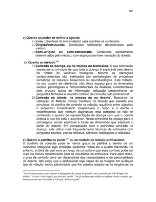 107
c) Quanto ao poder de definir a agenda
1) Livre. Liberdade do entrevistador para escolher os conteúdos.
2) Dirigida/estruturada. Conteúdos totalmente determinados pelo
médico.
3) Semi-dirigida ou semi-estruturada. Conteúdos parcialmente
determinados pelo médico, com espaço para livre narração do doente.
d) Quanto ao método106
1) Centrada na doença, ou no médico ou biomédica. A sua orientação
baseia-se no princípio de que toda a doença é explicável pelo desvio
da norma de variáveis biológicas. Mesmo as alterações
comportamentais são explicadas por perturbações de processos
somáticos de natureza bioquímica ou neurofisiológica. Este método,
no seu quadro de referência, não deixa espaço para as dimensões
sociais, psicológicas e comportamentais da dolência. Caracteriza-se
pela procura activa de informação, utilização predominante de
perguntas fechadas e elevado controlo da consulta pelo profissional.
2) Centrada no cliente, na pessoa ou no doente*
. Baseia-se na
utilização do Método Clínico Centrado no Doente que assenta nos
princípios de partilha de controlo na relação, equilíbrio entre objectivo
e subjectivo considerando inseparáveis o corpo e a mente e
reconhecendo que nenhum diagnóstico está completo se não for
conhecido o quadro de representação da doença com que o doente
explica o que lhe está a acontecer. Nesta entrevista há espaço para o
psicológico, social, espiritual e todas as dimensões que explicam o
sentir do doente. Em comparação com a entrevista centrada na
doença, esta utiliza mais frequentemente técnicas de entrevista com
perguntas abertas, escuta reflexiva, silêncios, facilitações e reflexões.
e) Quanto à partilha de poder107
ou ao modelo de relação profissional.
O controlo da consulta pode ter vários graus de partilha e, dentro de um
raciocínio categorial algo simplista, podemos reduzi-los a quatro mantendo, no
entanto, a ideia de que varia ao longo da consulta e que esse controlo pode ser
mais ou menos determinante para os resultados da entrevista. Para além disso,
o grau de controlo deve ser dependente das necessidades e da personalidade
do doente. Isto exige que o profissional seja capaz de se integrar em qualquer
tipo de relação, tendo plasticidade que lhe permita adaptar-se às exigências de
*
Preferimos muitas vezes utilizar a designação de cliente de acordo com o sentido que Carl Rogers lhe
atribui: “cliente é todo aquele que procura ajuda”. Se há atributo que melhor se adapta a todo o sujeito que
procura os serviços de saúde é o de que “procura ajuda”.
 
