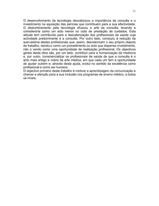 11
O desenvolvimento da tecnologia desvalorizou a importância da consulta e o
investimento na aquisição das perícias que contribuem para a sua efectividade.
O deslumbramento pela tecnologia ofuscou a arte da consulta, levando a
considerá-la como um acto menor no ciclo de prestação de cuidados. Esta
atitude tem contribuído para a desvalorização dos profissionais de saúde cuja
actividade predominante é a consulta. Por outro lado, conduziu à redução da
auto-estima destes profissionais que, assim, desvalorizam o seu próprio objecto
de trabalho, dando-o como um procedimento ou acto que dispensa investimento,
não o vendo como uma oportunidade de realização profissional. Os objectivos
gerais desta obra são, por um lado, contribuir para a humanização da medicina
e, por outro, consciencializar os profissionais de saúde de que a consulta é o
acto mais antigo e nobre da arte médica, em que cada um tem a oportunidade
de ajudar outrem e, através desta ajuda, evolui no sentido da excelência como
profissional e como ser humano.
O objectivo primário deste trabalho é motivar a aprendizagem da comunicação e
chamar a atenção para a sua inclusão nos programas de ensino médico, a todos
os níveis.
 