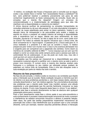 114
O médico, na avaliação das forças e fraquezas para a consulta que se segue,
avalia o seu estado físico e mental. Tem necessidades físicas a satisfazer? Se
tem, será preferível resolver o problema previamente sob pena de este
contaminar negativamente as fases subsequentes da consulta. Quais são as
emoções que o doente lhe desperta? Exigem um processo de
consciencialização e a implementação de estratégias para que elas não
interfiram com a disponibilidade e o raciocínio do médico?
O clínico deve-se purificar de pensamentos ou emoções transportados de
consultas anteriores ou da sua vida pessoal. É um acto equivalente à lavagem e
ao vestir de roupa esterilizada para entrar no bloco operatório. Implica e um
elevado treino de introspecção e de auto-análise para avaliar o estado de
espírito do clínico e preparar um estado máximo de entrega e disponibilidade
para a experiência que se segue. Atente aos seus sentimentos, às suas
emoções, escute-se a si mesmo, se não é capaz de se ouvir, como pode ouvir
os outros? Por todos os estados de espírito intrusivos que o clínico sinta, ele
deve concentrar-se no “aqui-e-agora”. O passado já foi, o futuro está para vir. A
única realidade é o presente e é nele que se constrói o futuro. O médico
prepara-se para “entrar num mundo novo” e isso é uma aventura demasiado rica
e exigente para ser compatível com a dispersão dos sentidos. Como dizem os
membros do conselho editorial do BMJ112
: “nunca esqueça que por pior que lhe
estejam a correr as coisas elas serão sempre piores para a pessoa que está na
extremidade fria do estetoscópio. O seu dia pode ser muito mau, mas não é
você que tem um cancro do pâncreas”.
Em situações que lhe pareça ser impossível ter a disponibilidade que acha
necessária é possível assumir e partilhar com o doente como se está a sentir e
propor novo encontro. É curioso como a maioria dos doentes aceitam esta
franqueza e a confiança no seu médico sai reforçada porque acabam de
patentear um indício forte de honestidade. Esta é uma das situações onde a
auto-revelação por parte do médico faz todo o sentido.
Resumo da fase preparatória
Na fase de pré-consulta, o médico avalia os recursos a as condições que dispõe
para a interacção que se sucede. Nesta avaliação recupera a memória que tem
do cliente e os seus problemas pendentes e, com base nesses dados, planeia a
consulta desenhando a “sua” (do médico) agenda. Faz uma tentativa de previsão
dos problemas que o doente pode trazer mas mantém sempre uma atitude
expectante e uma plasticidade que lhe permita facilmente incorporar os reais
motivos do doente. O erro mais frequente desta fase é o clínico “ir por atalhos”,
saltando esta fase e entrando directamente na fase de abertura sem qualquer
preparação prévia para o encontro.
Para o bom desempenho nesta fase o clínico apela à sua auto-consciência e
auto-conhecimento e procede à descontaminação emocional de modo a prevenir
a interferência de estados emocionais intrusivos e alheios à presente relação.
Além disso, faz parte das tarefas preparatórias implementar mecanismos de
prevenção dos ruídos e das interferências que se possam opor a uma consulta
eficiente, como por exemplo, resolver assuntos pendentes alheios à interacção
 