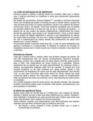 116
7.2. FASE DE INICIAÇÃO OU DE ABERTURA
Começa quando o médico e doente entram em contacto. Nela quer o médico
quer o doente confirmam ou modificam a ideia que construíram previamente
sobre o outro.
No âmbito da psicoterapia, Edmond Gilliéron113
considera a primeira entrevista
como uma mudança de quadro no sentido em que o cliente “deixa o quadro da
vida corrente para entrar no campo terapêutico; perde o seu estatuto de homem
normal para vestir o de doente”. Creio que podemos considerar que no âmbito
da consulta médica esta é a fase em que se dá a “mudança de quadro” – o
doente sai do seu quadro de pessoa independente, indestrinçável da massa
amorfa da população, para passar a ser “aquele doente”, único, e entrar dentro
de um quadro de relação terapêutica e assumir a sua dependência do médico
em cujas mãos se entrega. Por sua vez o médico também passa de um quadro
em que é indestrinçável da massa amorfa dos profissionais de saúde para
passar a ser “o (meu) médico”.
As principais tarefas a executar nesta fase são: 1) criar um clima terapêutico que
permita a confiança e a compreensão; 2) clarificar os motivos da consulta; 3)
estabelecer acordo com o cliente quanto aos motivos a abordar e aos objectivos
a alcançar.
Entrada do doente
Logo que o doente entra o médico colhe uma primeira imagem do doente. Se
nos olha directamente com um sorriso, provavelmente, exprimirá amizade,
confiança, conforto. Se o doente evita um olhar directo, olhando quase sempre
para o chão, não respondendo ao nosso sorriso ou a saudação, trata-se
certamente de um doente que se sente desconfortável. Ao sentar-se rodeia a
cadeira, provavelmente desejaria estar fora da consulta. O doente tem uma
conduta evitatória ou de fuga motivada por várias razões, desde o não
cumprimento da terapêutica ao receio que lhe seja diagnosticada uma doença
“má”, ou tem para comunicar algo muito íntimo ou, ainda, porque lhe custa
mostrar-se débil e doente. Por outro lado, o doente irritado ou simplesmente
triste comporta-se de modo não sintónico, isto é, não responde ao nosso sorriso
ou saudação.
Já o doente agressivo olha de modo directo, de sobrolho franzido. Os músculos
da face e dos lábios podem estar contraídos. Este doente, provavelmente, vem
para protestar ou reivindicar.
O efeito da aparência física
Muitas vezes antes do doente falar já o médico tem uma imagem do doente.
Quando o doente começa a falar esta ideia solidifica-se (ou mesmo “fossiliza”).
Esta realidade é importante que seja reconhecida pelo médico para evitar que
estes “preconceitos” não o ceguem em futuras actuações.
Vários estudos mostram que respondemos mais favoravelmente aos doentes
atraentes que aos feios, fenómeno que se verifica no dia a dia:
• Na escola o aluno atraente é mais provável contar com a ajuda e
compreensão do professor;
 