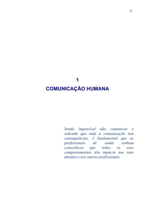 12
1
COMUNICAÇÃO HUMANA
Sendo impossível não comunicar e
sabendo que toda a comunicação tem
consequências, é fundamental que os
profissionais de saúde tenham
consciência que todos os seus
comportamentos têm impacto nos seus
doentes e nos outros profissionais.
 