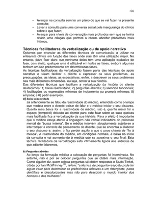 126
− Avançar na consulta sem ter um plano do que se vai fazer na presente
consulta;
− Levar a consulta para uma conversa social pela insegurança do clínico
sobre o que fazer;
− Avançar para níveis de conversação mais profundos sem que se tenha
criado uma relação que permita o cliente abordar problemas mais
íntimos.
Técnicas facilitadoras da verbalização ou de apoio narrativo
Optamos por enunciar as diferentes técnicas de comunicação a utilizar na
entrevista clínica em função das fases onde elas têm uma utilização major. No
entanto, deve ficar claro que nenhuma delas tem uma aplicação exclusiva de
fase, com efeito, qualquer uma é utilizável em todas as fases, embora algumas
tenham um uso predominante em determinadas fases.
As técnicas facilitadoras da verbalização fazem parte das técnicas de apoio
narrativo e visam facilitar o cliente a expressar os seus problemas, as
preocupações, as ideias, as expectativas, enfim, a descrever os seus problemas
nas mais diferentes dimensões, ou seja, contar a sua história.
Das diferentes técnicas que facilitam a verbalização da história do cliente
destacamos: 1) baixa reactividade; 2) perguntas abertas; 3) silêncios funcionais;
4) facilitações ou expressões mínimas de incitamento ou prompts mínimas; 5)
empatia; e 6) pedir exemplos.
a) Baixa reactividade
Já anteriormente se falou da reactividade do médico, entendida como o tempo
que medeia entre o doente deixar de falar e o médico iniciar o seu discurso.
Quanto mais baixa for a reactividade do médico, isto é, quanto maior for o
espaço (temporal) deixado ao doente para este falar sobre as suas queixas
mais facilitada fica a verbalização da sua história. Para o efeito é importante
que o médico esteja atento à linguagem não verbal indiciadora do processo
mental de “busca interna”. Se o médico intervém abruptamente sujeita-se a
interromper a corrente de pensamento do doente, que se encontra a elaborar
o seu discurso e, assim, o faz perder aquilo a que o povo chama de ”fio à
meada”. A reactividade do médico, em condições normais, é baixa no início
da consulta e vai aumentando à medida que se aproxima o seu final. Esta
técnica facilitadora da verbalização está intimamente ligada aos silêncios de
que adiante falaremos.
b) Perguntas abertas
Ao longo da formação médica a colocação de perguntas foi incentivada. No
entanto, não é por se colocar perguntas que se obtém mais informação.
Como alguém diz, quem coloca perguntas só obtém respostas e Studs Terkel,
citado por Ian McWhinney125
, refere: “a técnica de pergunta-resposta pode ter
algum valor para determinar as preferências relativas a um detergente, pasta
dentífrica e desodorizantes mas não para descobrir o mundo interior dos
homens e das mulheres”.
 