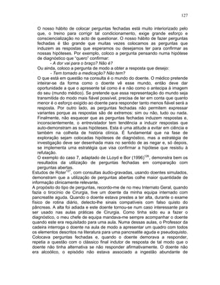127
O nosso hábito de colocar perguntas fechadas está muito interiorizado pelo
que, o treino para corrigir tal condicionamento, exige grande esforço e
consciencialização no acto de questionar. O nosso hábito de fazer perguntas
fechadas é tão grande que muitas vezes colocamos as perguntas que
induzem as respostas que esperamos ou desejamos ter para confirmar as
nossas hipóteses. Por exemplo, coloco a pergunta pensando numa hipótese
de diagnóstico que “quero” confirmar:
- A dor vai para o braço? Não é?
Ou ainda, coloco a pergunta de modo a obter a resposta que desejo:
- Tem tomado a medicação? Não tem?
O que está em questão na consulta é o mundo do doente. O médico pretende
inteirar-se da forma como o doente vê esse mundo, então deve dar
oportunidade a que o apresente tal como é e não como o antecipa à imagem
do seu (mundo médico). Se pretende que essa representação do mundo seja
transmitida do modo mais fiável possível, precisa de ter em conta que quanto
menor é o esforço exigido ao doente para responder tanto menos fiável será a
resposta. Por outro lado, as perguntas fechadas não permitem expressar
variantes porque as respostas são de extremos: sim ou não, tudo ou nada.
Finalmente, não esquecer que as perguntas fechadas induzem respostas e,
inconscientemente, o entrevistador tem tendência a induzir respostas que
auto-demonstram as suas hipóteses. Esta é uma atitude a evitar em ciência e
também na colheita de história clínica. É fundamental que na fase de
exploração sejam colocadas hipóteses de diagnóstico, mas a estratégia de
investigação deve ser desenhada mais no sentido de as negar e, só depois,
se implementa uma estratégia que visa confirmar a hipótese que resistiu à
refutação.
O exemplo do caso 7, adaptado de LLoyd e Bor (1996)126
, demonstra bem os
resultados da utilização de perguntas fechadas em comparação com
perguntas abertas.
Estudos de Roter127
, com consultas áudio-gravadas, usando doentes simulados,
demonstram que a utilização de perguntas abertas colhe maior quantidade de
informação clinicamente relevante.
A propósito do tipo de perguntas, recordo-me de no meu Internato Geral, quando
fazia o tirocínio de Cirurgia, tive um doente da minha equipa internado com
pancreatite aguda. Quando o doente estava prestes a ter alta, durante o exame
físico de rotina diário, detecto-lhe sinais compatíveis com falso quisto do
pâncreas. A alta foi adiada e este doente tornou-se num caso interessante para
ser usado nas aulas práticas de Cirurgia. Como tinha sido eu a fazer o
diagnóstico, o meu chefe de equipa mandava-me sempre acompanhar o doente
quando este era requisitado para uma aula. Numa dessas aulas, o Professor da
cadeira interroga o doente na aula de modo a apresentar um quadro com todos
os elementos descritos na literatura para uma pancreatite aguda e pseudoquisto.
Colocava perguntas fechadas e, quando o doente demorava a responder,
repetia a questão com o clássico final indutor de resposta de tal modo que o
doente não tinha alternativa se não responder afirmativamente. O doente não
era alcoólico, o episódio não estava associado a ingestão abundante de
 