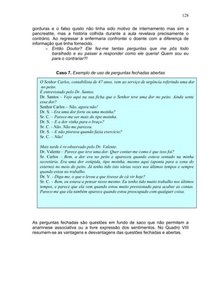 128
gorduras e o falso quisto não tinha sido motivo de internamento mas sim a
pancreatite, mas a história colhida durante a aula revelava precisamente o
contrário. Ao regressar à enfermaria confrontei o doente com a diferença de
informação que tinha fornecido.
− Então Doutor? Ele fez-me tantas perguntas que me pôs todo
baralhado e eu passei a responder como ele queria! Quem sou eu
para o contrariar?!
Caso 7. Exemplo de uso de perguntas fechadas abertas
As perguntas fechadas são questões em fundo de saco que não permitem a
anamnese associativa ou a livre expressão dos sentimentos. No Quadro VIII
resumem-se as vantagens e desvantagens das questões fechadas e abertas.
O Senhor Carlos, contabilista de 47 anos, vem ao serviço de urgência referindo uma dor
no peito.
É entrevistado pelo Dr. Santos.
Dr. Santos – Vejo aqui na sua ficha que o Senhor teve uma dor no peito. Ainda sente
essa dor?
Senhor Carlos – Não, agora não!
Dr. S. - Era uma dor forte ou uma moinha?
Sr. C. – Parece-me ser mais do tipo moinha.
Dr. S. – E a dor vinha para o braço?
Sr. C. - Não. Não me pareceu.
Dr. S. – E não piorava quando fazia exercício?
Sr. C. – Não!
Mais tarde é re-observado pelo Dr. Valente.
Dr. Valente – Parece que teve uma dor. Quer contar-me como é que isso foi?
Sr. Carlos – Bem, a dor era no peito e apareceu quando estava sentado na minha
secretária. Era uma dor estúpida, tipo moinha, mesmo aqui (aponta para a zona do
esterno) no meio do peito. Já tenho tido isto várias vezes nos últimos tempos e sempre
quando estou no trabalho.
Dr. V. - Diga-me, o que o levou a que tivesse de cá vir hoje?
Sr. C. – Bem, eu estava a pensar nisso mesmo. Eu tenho tido muito trabalho nos últimos
tempos, e parece que ela vem quando estou muito pressionado para acabar as contas.
Parece-me que ela também aparece quando estou preocupado com qualquer coisa.
 