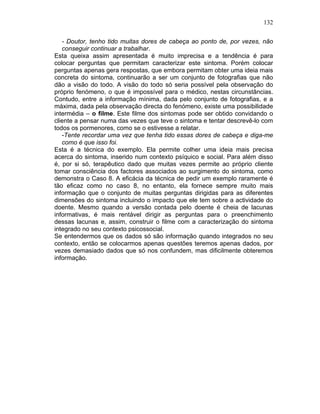 132
- Doutor, tenho tido muitas dores de cabeça ao ponto de, por vezes, não
conseguir continuar a trabalhar.
Esta queixa assim apresentada é muito imprecisa e a tendência é para
colocar perguntas que permitam caracterizar este sintoma. Porém colocar
perguntas apenas gera respostas, que embora permitam obter uma ideia mais
concreta do sintoma, continuarão a ser um conjunto de fotografias que não
dão a visão do todo. A visão do todo só seria possível pela observação do
próprio fenómeno, o que é impossível para o médico, nestas circunstâncias.
Contudo, entre a informação mínima, dada pelo conjunto de fotografias, e a
máxima, dada pela observação directa do fenómeno, existe uma possibilidade
intermédia – o filme. Este filme dos sintomas pode ser obtido convidando o
cliente a pensar numa das vezes que teve o sintoma e tentar descrevê-lo com
todos os pormenores, como se o estivesse a relatar.
-Tente recordar uma vez que tenha tido essas dores de cabeça e diga-me
como é que isso foi.
Esta é a técnica do exemplo. Ela permite colher uma ideia mais precisa
acerca do sintoma, inserido num contexto psíquico e social. Para além disso
é, por si só, terapêutico dado que muitas vezes permite ao próprio cliente
tomar consciência dos factores associados ao surgimento do sintoma, como
demonstra o Caso 8. A eficácia da técnica de pedir um exemplo raramente é
tão eficaz como no caso 8, no entanto, ela fornece sempre muito mais
informação que o conjunto de muitas perguntas dirigidas para as diferentes
dimensões do sintoma incluindo o impacto que ele tem sobre a actividade do
doente. Mesmo quando a versão contada pelo doente é cheia de lacunas
informativas, é mais rentável dirigir as perguntas para o preenchimento
dessas lacunas e, assim, construir o filme com a caracterização do sintoma
integrado no seu contexto psicossocial.
Se entendermos que os dados só são informação quando integrados no seu
contexto, então se colocarmos apenas questões teremos apenas dados, por
vezes demasiado dados que só nos confundem, mas dificilmente obteremos
informação.
 