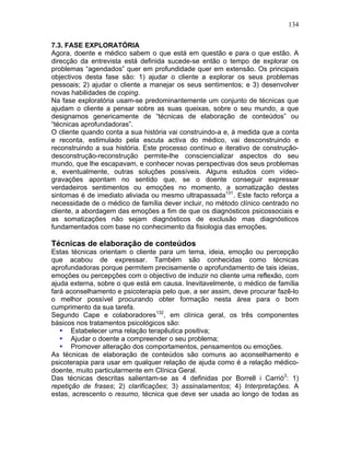 134
7.3. FASE EXPLORATÓRIA
Agora, doente e médico sabem o que está em questão e para o que estão. A
direcção da entrevista está definida sucede-se então o tempo de explorar os
problemas “agendados” quer em profundidade quer em extensão. Os principais
objectivos desta fase são: 1) ajudar o cliente a explorar os seus problemas
pessoais; 2) ajudar o cliente a manejar os seus sentimentos; e 3) desenvolver
novas habilidades de coping.
Na fase exploratória usam-se predominantemente um conjunto de técnicas que
ajudam o cliente a pensar sobre as suas queixas, sobre o seu mundo, a que
designamos genericamente de “técnicas de elaboração de conteúdos” ou
“técnicas aprofundadoras”.
O cliente quando conta a sua história vai construindo-a e, à medida que a conta
e reconta, estimulado pela escuta activa do médico, vai desconstruindo e
reconstruindo a sua história. Este processo contínuo e iterativo de construção-
desconstrução-reconstrução permite-lhe consciencializar aspectos do seu
mundo, que lhe escapavam, e conhecer novas perspectivas dos seus problemas
e, eventualmente, outras soluções possíveis. Alguns estudos com vídeo-
gravações apontam no sentido que, se o doente conseguir expressar
verdadeiros sentimentos ou emoções no momento, a somatização destes
sintomas é de imediato aliviada ou mesmo ultrapassada131
. Este facto reforça a
necessidade de o médico de família dever incluir, no método clínico centrado no
cliente, a abordagem das emoções a fim de que os diagnósticos psicossociais e
as somatizações não sejam diagnósticos de exclusão mas diagnósticos
fundamentados com base no conhecimento da fisiologia das emoções.
Técnicas de elaboração de conteúdos
Estas técnicas orientam o cliente para um tema, ideia, emoção ou percepção
que acabou de expressar. Também são conhecidas como técnicas
aprofundadoras porque permitem precisamente o aprofundamento de tais ideias,
emoções ou percepções com o objectivo de induzir no cliente uma reflexão, com
ajuda externa, sobre o que está em causa. Inevitavelmente, o médico de família
fará aconselhamento e psicoterapia pelo que, a ser assim, deve procurar fazê-lo
o melhor possível procurando obter formação nesta área para o bom
cumprimento da sua tarefa.
Segundo Cape e colaboradores132
, em clínica geral, os três componentes
básicos nos tratamentos psicológicos são:
• Estabelecer uma relação terapêutica positiva;
• Ajudar o doente a compreender o seu problema;
• Promover alteração dos comportamentos, pensamentos ou emoções.
As técnicas de elaboração de conteúdos são comuns ao aconselhamento e
psicoterapia para usar em qualquer relação de ajuda como é a relação médico-
doente, muito particularmente em Clínica Geral.
Das técnicas descritas salientam-se as 4 definidas por Borrell i Carrió3
: 1)
repetição de frases; 2) clarificações; 3) assinalamentos; 4) Interpretações. A
estas, acrescento o resumo, técnica que deve ser usada ao longo de todas as
 