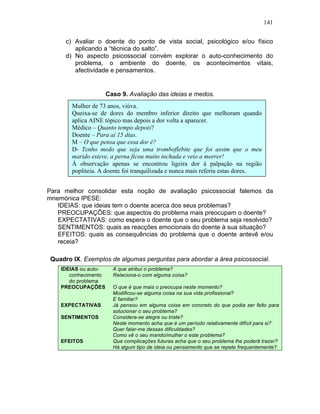 141
c) Avaliar o doente do ponto de vista social, psicológico e/ou físico
aplicando a “técnica do salto”.
d) No aspecto psicossocial convém explorar o auto-conhecimento do
problema, o ambiente do doente, os acontecimentos vitais,
afectividade e pensamentos.
Caso 9. Avaliação das ideias e medos.
Para melhor consolidar esta noção de avaliação psicossocial falemos da
mnemónica IPESE:
IDEIAS: que ideias tem o doente acerca dos seus problemas?
PREOCUPAÇÕES: que aspectos do problema mais preocupam o doente?
EXPECTATIVAS: como espera o doente que o seu problema seja resolvido?
SENTIMENTOS: quais as reacções emocionais do doente à sua situação?
EFEITOS: quais as consequências do problema que o doente antevê e/ou
receia?
Quadro IX. Exemplos de algumas perguntas para abordar a área psicossocial.
IDEIAS ou auto-
conhecimento
do problema
A que atribui o problema?
Relaciona-o com alguma coisa?
PREOCUPAÇÕES O que é que mais o preocupa neste momento?
Modificou-se alguma coisa na sua vida profissional?
E familiar?
EXPECTATIVAS Já pensou em alguma coisa em concreto do que podia ser feito para
solucionar o seu problema?
SENTIMENTOS Considera-se alegre ou triste?
Neste momento acha que é um período relativamente difícil para si?
Quer falar-me dessas dificuldades?
Como vê o seu marido/mulher o este problema?
EFEITOS Que complicações futuras acha que o seu problema lhe poderá trazer?
Há algum tipo de ideia ou pensamento que se repete frequentemente?
Mulher de 73 anos, viúva.
Queixa-se de dores do membro inferior direito que melhoram quando
aplica AINE tópico mas depois a dor volta a aparecer.
Médico – Quanto tempo depois?
Doente – Para aí 15 dias.
M – O que pensa que essa dor é?
D- Tenho medo que seja uma tromboflebite que foi assim que o meu
marido esteve, a perna ficou muito inchada e veio a morrer!
À observação apenas se encontrou ligeira dor à palpação na região
popliteia. A doente foi tranquilizada e nunca mais referiu estas dores.
 