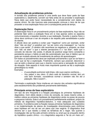 142
Actualização de problemas prévios
A revisão dos problemas prévios é uma tarefa que deve fazer parte da fase
exploratória e, idealmente, convém ser feita antes de se proceder à exploração
física dado que pode haver necessidade de a complementar com dados do
exame clínico. Se não tivermos esta preocupação corre-se o risco de ter que
proceder a nova exploração física com a consequente perda de tempo.
Exploração física
A observação física é um procedimento próprio da fase exploratória. Aqui não se
pretende falar sobre a avaliação física em si mas apenas sobre os aspectos
comunicacionais a respeitar durante a sua realização. Durante o exame físico o
clima deve continuar a ser de empatia e de respeito pela sensibilidade e pudor
do doente.
A atitude deve ser positiva e evitar usar “negativos” como por exemplo, evitar
dizer “não vai doer” e substituir por “vai ser como uma massagem” ou “vai-me
dizer o que sente”. O cérebro não reconhece os negativos e, portanto, ao dizer
que “não vai doer” o que o doente percepciona é o “vai doer”, dado que o
conceito de não-dor não existe. A atitude de positivar exige treino constante e
persistente porque o hábito já está tão automatizado (por isso é hábito) que só
pode ser mudado através de investimento de esforço de aprendizagem.
Em todos os procedimentos deve ser explicado previamente o que se vai fazer e
o por que se faz a exploração. Finalmente, sempre que possível, descrever o
que se está a observar para que o doente nunca perca a sensação de controlo
da situação. Este aspecto é muito mais importante quando se faz a exploração
ginecológica ou rectal.
Exemplos:
− A auscultação pulmonar está limpa, não ouço sopros cardíacos,...
− Vou palpar o seu útero. O útero está de tamanho normal, tem um
colo bem formado, consistência normal e também não lhe dói à
palpação. Não é assim?...
Terminada a exploração física impõe-se um resumo dos achados significativos
para esclarecimento dos problemas previamente delimitados.
Principais erros da fase exploratória
Um tipo de erro frequente é a fixação psicológica às primeiras hipóteses de
diagnóstico. Com efeito desde o início da consulta, às vezes mesmo antes, o
médico coloca as primeiras hipóteses de diagnóstico ainda na posse de poucos
e pequenos indícios. Este é um procedimento perfeitamente aceitável, próprio do
método de diagnóstico hipotético-dedutivo, o mais adequado aos cuidados
primários. O problema está na fixação nessas primeiras hipóteses de diagnóstico
e na implementação de planos de investigação direccionados para confirmar
essa hipótese em vez de ser um plano que vise negá-la. O diagnóstico final
deveria ser o que resistiu a todas as tentativas de o negar. Isto quando a
investigação não se fica pelo primeiro sintoma ou sinal que se enquadre dentro
do hipotético quadro clínico – é o diagnóstico segundo a “lei do um mais um”.
 
