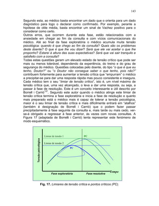 143
Segundo esta, ao médico basta encontrar um dado que o orienta para um dado
diagnóstico para logo o declarar como confirmado. Por exemplo, perante a
hipótese de otite média, basta encontrar um sinal de Vachez positivo para o
considerar como certo.
Outros erros, que ocorrem durante esta fase, estão relacionados com a
ansiedade em chegar ao fim da consulta e com vícios comunicacionais do
médico. Até ao final da fase exploratória o médico acumula muita tensão
psicológica: quando é que chego ao fim da consulta? Quais são os problemas
deste doente? O que é que lhe vou dizer? Será que ele vai aceitar o que lhe
proponho? Estarei à altura das suas expectativas? Será que vai sair tranquilo e
satisfeito com a consulta?
Todas estas questões geram um elevado estado de tensão crítico que pode ser
mais ou menos tolerável, dependendo da experiência, do treino e do grau de
segurança do médico. Questões colocadas pelo doente, do tipo “o que é que eu
tenho, Doutor?” ou “o Doutor não consegue saber o que tenho, pois não?”
contribuem fortemente para aumentar a tensão crítica que “empurram” o médico
a precipitar-se para dar uma resposta rápida mas pouco consistente e insegura.
Cada médico tem o seu “limiar de tensão crítico”, isto é, um nível máximo de
tensão crítica que, uma vez alcançado, o leva a dar uma resposta, ou seja, a
passar à fase de resolução. Este é um conceito interessante e útil descrito por
Borrell i Carrió137
. Segundo este autor quando o médico atinge este limiar de
tensão crítica termina a fase exploratória e inicia a fase de resolução e quanto
mais preparado está o médico mais é capaz de tolerar a tensão psicológica,
maior é o seu limiar de tensão crítica e mais dificilmente entrará em “atalhos”
(também é designação de Borrell i Carrió) que o podem fazer passar
precipitadamente à fase seguinte da consulta e, mais tarde ou mais cedo, ver-
se-á obrigado a regressar à fase anterior, ás vezes com novas consultas. A
Figura 17 (adaptada de Borrelli i Carrió) tenta representar este fenómeno de
modo esquemático.
Fig. 17. Limiares de tensão crítica e pontos críticos (PC).
Fase exploratória Fase resolutiva
Tensãopsicológica
Limiar de tensão 1
Limiar de tensão 2
PC
PC
Tempo
 