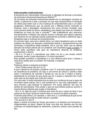 146
Intervenções motivacionais
Entendemos por intervenções motivacionais a utilização de técnicas e princípios
da entrevista motivacional descritas por Rollnick138
.
Os princípios da entrevista motivacional baseiam-se na abordagem centrada no
cliente, e aplicam-se a todo o processo em que seja imprescindível a motivação
do cliente para aderir quer a uma mudança de comportamento quer a um plano
terapêutico. Relembra-se que, de acordo com o Método Clínico Centrado no
Paciente, toda a abordagem motivacional tem como primeira condição, logo
como primeira tarefa do clínico, estabelecer uma relação que deve ser mantida e
fortalecida ao longo de toda a consulta139
. Não pretendemos aqui descrever
exaustivamente o método mas apenas chamar a atenção para alguns aspectos
que devemos ter em atenção quando pretendemos aumentar a aderência seja à
terapêutica seja à mudança de comportamentos.
Em primeiro lugar, para que o cliente adira a um plano terapêutico para um dado
problema de saúde, por exemplo a hipertensão arterial, é imprescindível que ele
reconheça a importância deste problema, isto é, que ele “sinta” que os valores
elevados de tensão arterial são um problema com importância para o próprio. O
clínico pode quantificar este grau de importância atribuído ao problema,
questionando o doente:
- De 0 a 10 qual é a importância que atribui em ter a sua tensão arterial
controlada, sendo 0 nada importante e 10 muito importante?
Esta questão quantifica a importância e é uma abertura para levar o doente a
mencionar razões para a controlar. Por exemplo, à resposta:
- Talvez 5!
Podemos colocar a pergunta evocadora:
- Tanto! Então porque não dá 2 ou 3?
A que o doente se vê forçado e justificar o seu “5” avocando argumentos a favor
da importância do problema. Ou seja, é uma forma de colocar o doente a falar
sobre a importância de controlar a tensão em vez de ser o médico a fazê-lo,
obedecendo ao princípio de que aquilo que for o próprio a descobrir tem muito
mais valor do que aquilo que é dito por outrem.
Por outro lado, é ainda importante que se sinta com confiança de que é capaz de
normalizar esses valores, isto é, que acredita em si, nas suas capacidades, nos
seus recursos, para alcançar os objectivos. Por outras palavras, tem que ter
sentido de auto-eficácia. Para avaliar o grau de auto-eficácia pode-se recorrer à
mesma técnica utilizada para avaliar a importância:
- De 0 a 10, diga-me qual é confiança que sente de que é capaz de fazer o que
acabei de lhe propor (pode-se mesmo fazer um resumo do plano proposto).
O doente pode atribuir, por exemplo, o valor de 6, e, à semelhança do que se fez
para a importância pode-se então colocar a questão:
- Por que diz 6 e não 3?
Agora o doente enunciará as forças que possui e os factores que favorecem a
implementação do plano. Depois de fazer uma lista dos factores que lhe dão
confiança na implementação do tratamento, podemos colocar outra questão do
tipo:
 