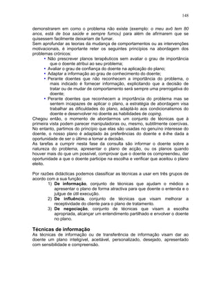 148
demonstrarem em como o problema não existe (exemplo: o meu avô tem 80
anos, está de boa saúde e sempre fumou) para além de afirmarem que se
quisessem facilmente deixariam de fumar.
Sem aprofundar as teorias da mudança de comportamentos ou as intervenções
motivacionais, é importante reter os seguintes princípios na abordagem dos
problemas crónicos:
• Não prescrever planos terapêuticos sem avaliar o grau de importância
que o doente atribui ao seu problema;
• Avaliar o grau de confiança do doente na aplicação do plano;
• Adaptar a informação ao grau de conhecimento do doente;
• Perante doentes que não reconhecem a importância do problema, o
mais indicado é fornecer informação, explicitando que a decisão de
tratar ou de mudar de comportamento será sempre uma prerrogativa do
doente;
• Perante doentes que reconhecem a importância do problema mas se
sentem incapazes de aplicar o plano, a estratégia de abordagem visa
trabalhar as dificuldades do plano, adaptá-lo aos condicionalismos do
doente e desenvolver no doente as habilidades de coping.
Chegou então, o momento de abordarmos um conjunto de técnicas que à
primeira vista podem parecer manipuladoras ou, mesmo, subtilmente coercivas.
No entanto, partimos do princípio que elas são usadas no genuíno interesse do
doente, o nosso plano é adaptado às preferências do doente e é-lhe dada a
oportunidade de ser o último a tomar a decisão.
As tarefas a cumprir nesta fase da consulta são informar o doente sobre a
natureza do problema, apresentar o plano de acção, ou os planos quando
houver mais do que um possível, comprovar que o doente os compreendeu, dar
oportunidade a que o doente participe na escolha e verificar que aceitou o plano
eleito.
Por razões didácticas podemos classificar as técnicas a usar em três grupos de
acordo com a sua função:
1) De informação, conjunto de técnicas que ajudam o médico a
apresentar o plano de forma atractiva para que doente o entenda e o
julgue de útil execução.
2) De influência, conjunto de técnicas que visam melhorar a
receptividade do cliente para o plano de tratamento.
3) De negociação, conjunto de técnicas que visam a escolha
apropriada, alcançar um entendimento partilhado e envolver o doente
no plano.
Técnicas de informação
As técnicas de informação ou de transferência de informação visam dar ao
doente um plano inteligível, aceitável, personalizado, desejado, apresentado
com sensibilidade e compreensão.
 