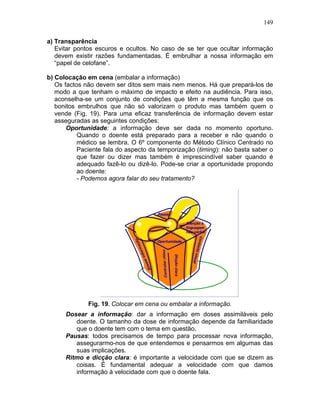 149
a) Transparência
Evitar pontos escuros e ocultos. No caso de se ter que ocultar informação
devem existir razões fundamentadas. É embrulhar a nossa informação em
“papel de celofane”.
b) Colocação em cena (embalar a informação)
Os factos não devem ser ditos sem mais nem menos. Há que prepará-los de
modo a que tenham o máximo de impacto e efeito na audiência. Para isso,
aconselha-se um conjunto de condições que têm a mesma função que os
bonitos embrulhos que não só valorizam o produto mas também quem o
vende (Fig. 19). Para uma eficaz transferência de informação devem estar
asseguradas as seguintes condições:
Oportunidade: a informação deve ser dada no momento oportuno.
Quando o doente está preparado para a receber e não quando o
médico se lembra. O 6º componente do Método Clínico Centrado no
Paciente fala do aspecto da temporização (timing): não basta saber o
que fazer ou dizer mas também é imprescindível saber quando é
adequado fazê-lo ou dizê-lo. Pode-se criar a oportunidade propondo
ao doente:
- Podemos agora falar do seu tratamento?
Fig. 19. Colocar em cena ou embalar a informação.
Dosear a informação: dar a informação em doses assimiláveis pelo
doente. O tamanho da dose de informação depende da familiaridade
que o doente tem com o tema em questão.
Pausas: todos precisamos de tempo para processar nova informação,
assegurarmo-nos de que entendemos e pensarmos em algumas das
suas implicações.
Ritmo e dicção clara: é importante a velocidade com que se dizem as
coisas. É fundamental adequar a velocidade com que damos
informação à velocidade com que o doente fala.
 
