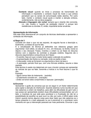 150
Contacto visual: quando se inicia o processo de transmissão de
informação é importante o contacto visual de modo a que ambos
percebam que os canais de comunicação estão abertos. Por outro
lado, manter o contacto visual ajuda a manter a atenção embora,
evidentemente, não se deva exagerar.
Atenção à linguagem não verbal: sempre que o doente não concorda,
i.e., não mostra o “quadro de aceitação interna” é porque tem
resistências ou dúvidas. É, então, importante tentar anulá-las.
Apresentação da informação
Sob este título descreve-se um conjunto de técnicas destinadas a apresentar o
conteúdo da informação.
a) Regra de 3
Consiste em dizer o que vai ser exposto, de seguida faz-se a descrição e,
finalmente, a síntese do que foi dito.
É a actualização da técnica já defendida nos clássicos gregos para
argumentar. Com efeito, no século IV, A.C., em Siracusa, na Sicília, Corax (e
depois o seu discípulo Tísias), inventou a ordem ou as fases do discurso
retórico com o objectivo de controlar a situação oratória. Segundo ele o
discurso argumentativo compunha-se de 4 fases:
- O exórdio, fase em que o orador tenta captar a atenção do auditório;
- A apresentação dos factos ou narração, onde se expõe a tese;
- A discussão, onde se fornecem os argumentos a favor da tese e
- A peroração, período final que, com uma fórmula sintética, resume a ideia
exposta.
Esta técnica é usada nos telejornais em que o locutor começa por apresentar
as notícias de que vai falar, transmite a notícia e no final resume o que foi
dito.
Exemplo:
- Agora vamos falar do tratamento... (exórdio)
- O tratamento consiste em... (narração)
- Então vai tomar estes comprimidos e repousar. (peroração)
b) Enunciar
Apresentar o guião da conversa que se vai seguir é um factor determinante
para captar a atenção do interlocutor. Quando estamos numa reunião em que
não sabemos a ordem de trabalhos, para além da dificuldade de gerir tudo o
que possa ser apresentado existem duas dificuldades acrescentadas: por um
lado, a incerteza do que está para acontecer e a frustração de não ter a
possibilidade de escolher se quer ouvir ou não; por outro, é difícil saber onde
intervir quando temos alguma coisa para dizer dado que não sabemos se o
tempo presente é o mais adequado ou se é previsível vir a acontecer outro
momento em que a intervenção parecerá ser mais pertinente. Enunciar o que
 