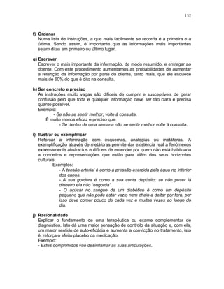 152
f) Ordenar
Numa lista de instruções, a que mais facilmente se recorda é a primeira e a
última. Sendo assim, é importante que as informações mais importantes
sejam ditas em primeiro ou último lugar.
g) Escrever
Escrever o mais importante da informação, de modo resumido, e entregar ao
doente. Com este procedimento aumentamos as probabilidades de aumentar
a retenção da informação por parte do cliente, tanto mais, que ele esquece
mais de 60% do que é dito na consulta.
h) Ser concreto e preciso
As instruções muito vagas são difíceis de cumprir e susceptíveis de gerar
confusão pelo que toda e qualquer informação deve ser tão clara e precisa
quanto possível.
Exemplo:
- Se não se sentir melhor, volte à consulta.
É muito menos eficaz e preciso que:
- Se dentro de uma semana não se sentir melhor volte à consulta.
i) Ilustrar ou exemplificar
Reforçar a informação com esquemas, analogias ou metáforas. A
exemplificação através de metáforas permite dar existência real a fenómenos
extremamente abstractos e difíceis de entender por quem não está habituado
a conceitos e representações que estão para além dos seus horizontes
culturais.
Exemplos:
- A tensão arterial é como a pressão exercida pela água no interior
dos canos.
- A sua gordura é como a sua conta depósito: se não puser lá
dinheiro ela não “engorda”.
- O açúcar no sangue de um diabético é como um depósito
pequeno que não pode estar vazio nem cheio a deitar por fora, por
isso deve comer pouco de cada vez e muitas vezes ao longo do
dia.
j) Racionalidade
Explicar o fundamento de uma terapêutica ou exame complementar de
diagnóstico. Isto dá uma maior sensação de controlo da situação e, com ela,
um maior sentido de auto-eficácia e aumenta a convicção no tratamento, isto
é, reforça o efeito placebo da medicação.
Exemplo:
- Estes comprimidos vão desinflamar as suas articulações.
 