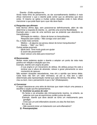 155
Doente – Então explique-me.
Ainda nesta linha de pensamento, ao dar aconselhamento dietético é mais
eficaz mencionar o que o doente pode comer que os alimentos que deve
evitar. O mesmo se aplica a muitas outras situações onde é mais eficaz
mencionar o que pode fazer que o que não deve fazer.
c) Perguntas que afirmam
Esta técnica afirma algo, sem posicionar-se definitivamente, além de não
determinar a resposta do doente, i.e., permite uma enorme flexibilidade.
Exemplo para o caso de uma senhora que se pretende que abandone os
tranquilizantes:
Afirmação do médico – Deixe de tomar os tranquilizantes.
Resposta (sem saída) – Não consigo viver sem eles!
Ou, o modo mais correcto:
Médico – Já alguma vez pensou deixar de tomar tranquilizantes?
Doente – “Não”. (ou “Sim”)
Outras saídas possíveis:
- Muito bem. Terei muito gosto em ajudar
- É assim tão pessimista?
- Quer colocar uma data para iniciarmos?
d) Reconversão
Muitas vezes podemos ajudar o doente a adoptar um ponto de vista mais
positivo em relação à situação que vive.
Exemplo, doente com angina de peito:
- A sua angina é um mecanismo de defesa. De defesa porque lhe está a
lembrar que é altura de abrandar, relaxar e gozar plenamente os seus
momentos de repouso.
Não existem situações assustadoras, mas sim a opinião que temos delas.
Cada facto não tem um valor intrínseco, só por si, mas tem o valor
determinado pela representação mental que cada individuo lhe atribui. “Não é
mau ou bom, mas o pensamento é que o faz” (Shakespeare).
e) Convencer
A seguir descreve-se uma série de técnicas que visam induzir uma pessoa a
escolher a opção que lhe apresentamos.
1) Controlar os juízos de valor
Os factos e as emoções são intrinsecamente neutros, no entanto, as
palavras com que as exprimimos contêm juízos de valor.
Exemplo, doente que deve decidir se toma um medicamento para
gonalgia:
- Creio que um anti-inflamatório durante uns dias lhe fará bem.
Em vez de:
- Não quererá iniciar um tratamento com anti-inflamatório?
2) Pressuposições
 