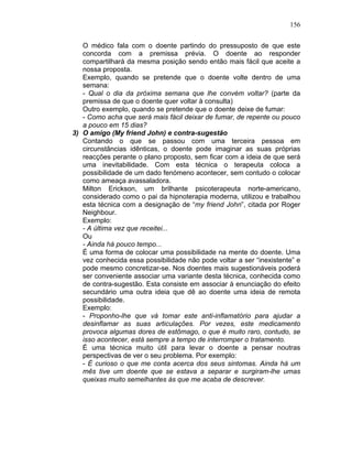 156
O médico fala com o doente partindo do pressuposto de que este
concorda com a premissa prévia. O doente ao responder
compartilhará da mesma posição sendo então mais fácil que aceite a
nossa proposta.
Exemplo, quando se pretende que o doente volte dentro de uma
semana:
- Qual o dia da próxima semana que lhe convém voltar? (parte da
premissa de que o doente quer voltar à consulta)
Outro exemplo, quando se pretende que o doente deixe de fumar:
- Como acha que será mais fácil deixar de fumar, de repente ou pouco
a pouco em 15 dias?
3) O amigo (My friend John) e contra-sugestão
Contando o que se passou com uma terceira pessoa em
circunstâncias idênticas, o doente pode imaginar as suas próprias
reacções perante o plano proposto, sem ficar com a ideia de que será
uma inevitabilidade. Com esta técnica o terapeuta coloca a
possibilidade de um dado fenómeno acontecer, sem contudo o colocar
como ameaça avassaladora.
Milton Erickson, um brilhante psicoterapeuta norte-americano,
considerado como o pai da hipnoterapia moderna, utilizou e trabalhou
esta técnica com a designação de “my friend John”, citada por Roger
Neighbour.
Exemplo:
- A última vez que receitei...
Ou
- Ainda há pouco tempo...
É uma forma de colocar uma possibilidade na mente do doente. Uma
vez conhecida essa possibilidade não pode voltar a ser “inexistente” e
pode mesmo concretizar-se. Nos doentes mais sugestionáveis poderá
ser conveniente associar uma variante desta técnica, conhecida como
de contra-sugestão. Esta consiste em associar à enunciação do efeito
secundário uma outra ideia que dê ao doente uma ideia de remota
possibilidade.
Exemplo:
- Proponho-lhe que vá tomar este anti-inflamatório para ajudar a
desinflamar as suas articulações. Por vezes, este medicamento
provoca algumas dores de estômago, o que é muito raro, contudo, se
isso acontecer, está sempre a tempo de interromper o tratamento.
É uma técnica muito útil para levar o doente a pensar noutras
perspectivas de ver o seu problema. Por exemplo:
- É curioso o que me conta acerca dos seus sintomas. Ainda há um
mês tive um doente que se estava a separar e surgiram-lhe umas
queixas muito semelhantes às que me acaba de descrever.
 