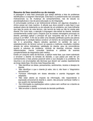 162
Resumo da fase resolutiva ou de manejo
A passagem a esta fase pressupõe que esteja definida a lista de problemas
identificados e a exigirem intervenção. Esta fase é a predominante nas consultas
motivacionais ou de mudança de comportamentos, nas de escuta ou
psicoterapêuticas e nas de psico-educação ou de integração.
A comunicação continua a ser bidireccional embora, em algumas situações, o
clínico possa ser mais reactivo. A atitude que deve presidir a esta fase é que
qualquer plano de tratamento ou de solução de um problema, por mais brilhante
que seja do ponto de vista técnico, não servirá de nada se não for aceite pelo
doente. Por outro lado, a atenção à linguagem não-verbal do doente, tentando
constantemente avaliar qual o impacto que as nossas mensagens provocam no
doente, permitem aplicar o principio de que “enquanto não se vir um SIM é
porque é um NÃO”. A fim de se obter uma decisão partilhada quanto aos planos
a implementar é condição básica construir um terreno de compreensão comum,
isto é o grounding. Alguns estudos apontam no sentido de que o
estabelecimento de terreno comum se associa a melhores resultados medidos
através de vários indicadores: satisfação do doente, grau de concordância
quanto à natureza do problema, controlo de doenças crónicas, menos
referenciações, menos consultas iterativas e pedidos de exames
complementares de diagnóstico pelo médico.
Existe um conjunto vasto de técnicas, a aplicar nesta fase, que visam sobretudo
a envolver o doente na tomada de decisão, o que passa por este ter um
conhecimento o mais preciso possível sobre a sua situação e ou problema. Os
resumos e as enunciações são técnicas que devem ser usadas repetidamente
ao longo desta fase. Os erros mais frequentes são:
• Não identificar as ideias, pensamentos, sentimentos, receios e desejos do
doente;
• Não identificar o que o doente já sabe, isto é, não fazer o “diagnóstico
educacional”;
• Fornecer informação em doses elevadas e usando linguagem não
adaptada;
• Não estar atento ao impacto da informação, não respondendo à
expressão emocional do doente e, assim, não procurar conhecer melhor o
seu quadro de representações;
• Dar informação ou explicações sobre o plano sem verificar se o doente as
compreendeu e aceita;
• Não envolver o doente na tomada de decisão partilhada.
 