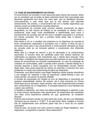 163
7.5. FASE DE ENCERRAMENTO OU FECHO
O encerramento da consulta é muito descurado pela maioria dos autores, talvez
por se considerar que se todas as fases anteriores foram bem executadas esta
decorrerá igualmente com êxito. Por outro lado, não se identificam técnicas
comunicacionais a usar nesta fase que já não tenham sido descritas
anteriormente. No entanto, o encerramento tem em si tarefas específicas que
importa cumprir se pretendemos consultas efectivas.
O encerramento da consulta pode envolver estados emocionais de algum
desconforto, se não mesmo de tristeza ou de ansiedade no cliente. Para o
profissional, pode exigir muita sensibilidade e assertividade para iniciar o
encerramento da consulta sem pôr em risco o trabalho executado e a continuar
em futuras consultas. Por isso, a primeira tarefa desta fase é planear o
encerramento.
Esta tarefa é, em si, o corolário das anteriores se os objectivos da consulta já
foram devidamente negociados e acordados com o cliente. O facto de que a
entrevista evolui para o seu encerramento é continuamente reforçado ao longo
da consulta onde se vai tornando patente o cumprimento dos diferentes
objectivos.
Nesta fase é o tempo de resumir o que foi alcançado e os compromissos
assumidos. O sumário deve ser partilhado pelos dois actores devendo ser
sublinhados os aspectos mais importantes que o cliente deve executar. Para
além disso, é desejável dar espaço para que este expresse os seus sentimentos
acerca do encerramento da consulta nomeadamente, no caso de prestação de
cuidados em continuidade, pedir a opinião sobre quando o doente deseja ter a
consulta seguinte e tentar conjugá-la com as necessidades clínicas. Dentro
desta ideia, cabe ainda perguntar ao doente se entendeu a natureza dos seus
problemas e a razão dos componentes do plano de tratamento.
Finalmente, uma última tarefa a que Roger Neighbour atribui grande importância
e que designa de “estender a rede de segurança” (safety-netting) e que, em
nossa opinião, nos parece de grande utilidade.
A tomada de precauções em relação ao erro de diagnóstico é importante em
qualquer especialidade médica. No entanto, ela é mais premente em Clínica
Geral dado que as decisões, neste contexto, são muito frequentemente tomadas
sem conhecimento de um diagnóstico. A actuação baseia-se numa hipótese que
o plano visa confirmar.
A hipótese é elaborada, com base nos dados epidemiológicos e sabendo o que
os sinais clínicos representam mais tipicamente. Os tratamentos são escolhidos
com base numa experiência pretérita em que, geralmente, se revelaram
eficazes.
Embora este processo resulte na maior parte das vezes, ele tem uma debilidade
intrínseca que se resume a: “E SE?”. E se esta tosse, febre, mialgias e rinorreia
não for simplesmente uma síndrome gripal mas sim o início de um quadro
meníngeo?
Pode-se dizer, de acordo com autor anónimo citado por Roger Neighbour: sem
diagnóstico, o prognóstico é apenas “Deus-sabenóstico”.
 