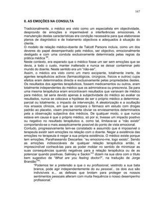 167
8. AS EMOÇÕES NA CONSULTA
Tradicionalmente, o médico era visto como um especialista em objectividade,
desprovido de emoções e impermeável a interferências emocionais. A
manutenção destas características era condição necessária para que elaborasse
planos de diagnóstico e de tratamento objectivos e adequados à situação do
cliente.
O modelo de relação médico-doente de Talcott Parsons incluía, como um dos
deveres do papel desempenhado pelo médico, ser objectivo, emocionalmente
desligado e com uma conduta exclusivamente determinada pelas regras da
prática médica 66
.
Neste contexto, era esperado que o médico fosse um ser sem emoções que se
devia, a todo o custo, manter inalterado e nunca se deixar contaminar pelo
mundo do doente. Neste sentido era um “não-ser”.
Assim, o médico era visto como um mero excipiente, totalmente inerte, de
agentes terapêuticos activos (farmacológicos, cirúrgicos, físicos e outros) cujos
efeitos eram determinados directa e exclusivamente pelas propriedades destes.
Os resultados dos agentes terapêuticos, fossem medicamentos ou outros, eram
totalmente independentes do médico que os administrava ou prescrevia. Se para
uma mesma terapêutica eram encontravam resultados que variavam de médico
para médico, tal seria devido apenas à subjectividade do médico ao avaliar os
resultados, nunca se colocava a hipótese de ser o próprio médico a determinar,
parcial ou totalmente, o impacto da intervenção. A aleatorização e a ocultação
nos ensaios clínicos, em que se compara o fármaco em estudo com drogas
padrão ao placebo, visam precisamente obviar os enviesamentos determinados
pela a observação subjectiva dos médicos. De qualquer modo, o que nunca
estava em causa é que o próprio médico, só por si, tivesse um impacto positivo
ou negativo no resultado terapêutico e, como tal, limitava-se a “não existir”
comportando-se o mais assepticamente possível do ponto de vista emocional.
Contudo, progressivamente tem-se constatado e assumido que é impossível o
terapeuta existir sem emoções na relação com o doente. Negar a existência das
emoções no terapeuta é negar a sua própria existência. O médico existe porque
tem emoções. Parafraseando Descartes: “eu emociono-me, logo existo”. Sendo
as emoções indissociáveis de qualquer relação terapêutica então, é
imprescindível conhecê-las para as poder moldar no sentido de minimizar as
suas consequências quando negativas para a relação terapêutica ou de as
potenciar quando positivas. Salinsky e Sackin143
dizem na sua obra com o título
bem sugestivo de “What are you feeling doctor?”, na tradução de Jorge
Brandão144
:
“Podemos ter a pretensão a que o eu profissional, vestindo a sua bata
branca, pode agir independentemente do eu pessoal... os dois eus são
indivisíveis e... as defesas que brotam para proteger os nossos
sentimentos pessoais alteram com muita frequência o nosso desempenho
profissional.”
 