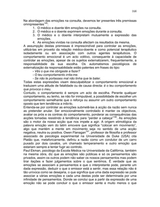 168
Na abordagem das emoções na consulta, devemos ter presentes três premissas
omnipresentes145
:
1. O médico e doente têm emoções na consulta.
2. O médico e o doente exprimem emoções durante a consulta.
3. O médico e o doente interpretam mutuamente a expressão das
emoções.
4. As emoções vividas na consulta afectam os resultados da mesma.
A assumpção destas premissas é imprescindível para controlar as emoções,
utilizá-las em proveito da relação médico-doente e como potencial terapêutico
isoladamente ou em associação com outros agentes terapêuticos. O
comportamento emocional é um acto volitivo, consequente à capacidade de
controlar as emoções, apesar de os sujeitos externalizarem, frequentemente, a
responsabilidade da sua escolha. Os automatismos psicológicos de
externalização da responsabilidade estão patentes em frases do tipo:
- Vês o que me obrigaste a fazer?
- O teu comportamento irrita-me.
- Se não te portasses mal não tinha que te bater.
Todas estas expressões visam desculpabilizar o comportamento emocional e
traduzem uma atitude de fatalidade ou de causa directa: é o teu comportamento
que provoca o meu.
Contudo, o comportamento é sempre um acto de escolha. Perante qualquer
comportamento, eu tenho, se não for inimputável, a possibilidade de escolher um
comportamento semelhante que o reforça ou assumir um outro comportamento
oposto que tem tendência a inibi-lo.
Entenda-se por controlar as emoções submetê-las à acção da razão sem nunca
as pretender anular. Ser emocionalmente controlado é manter os objectivos,
avaliar os prós e os contras do comportamento, ponderar as consequências das
acções tomadas resistindo à tendência para “perder a cabeça”146
. As emoções
são o motor da nossa acção que nos impele a agir. A origem etimológica da
palavra emoção vem do latim emovere que significa “colocar em movimento”,
algo que mantém a mente em movimento seja no sentido de uma acção
negativa, neutra ou positiva. Owen Flanagan147
, professor de filosofia e professor
associado de psicologia experimental na Universidade de Duke (USA) cita
Platão que, metaforicamente, definiu a razão como um condutor de um carro
puxado por dois cavalos, um chamado temperamento e outro emoção que
estariam sempre a tentar fugir ao controlo.
Paul Ekman, psicólogo da Escola Médica na Universidade da Califórnia, também
na mesma obra, diz que as emoções são públicas e só os pensamentos são
privados, assim os outros podem não saber os nossos pensamentos mas podem
tirar ilações e fazer julgamentos sobre o que sentimos. É verdade que as
emoções se associam a pensamentos e que o interpretante pode, perante um
dada expressão, deduzir o que o emissor está a sentir, mas essa relação não é
tão unívoca como se desejaria, o que significa que uma dada expressão se pode
associar a várias emoções e cada uma destas pode ser determinada por uma
infinidade de pensamentos. Donde se conclui que a partir da expressão de uma
emoção não se pode concluir o que o emissor sente e muito menos o que
 