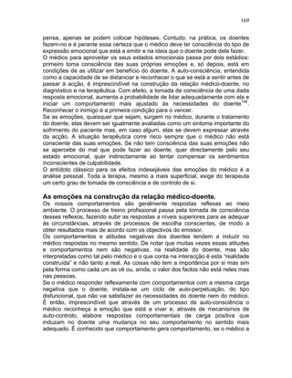 169
pensa, apenas se podem colocar hipóteses. Contudo, na prática, os doentes
fazem-no e é perante essa certeza que o médico deve ter consciência do tipo de
expressão emocional que está a emitir e na ideia que o doente pode dela fazer.
O médico para aproveitar os seus estados emocionais passa por dois estádios:
primeiro toma consciência das suas próprias emoções e, só depois, está em
condições de as utilizar em benefício do doente. A auto-consciência, entendida
como a capacidade de se distanciar e reconhecer o que se está a sentir antes de
passar à acção, é imprescindível na construção da relação médico-doente, no
diagnóstico e na terapêutica. Com efeito, a tomada de consciência de uma dada
resposta emocional, aumenta a probabilidade de lidar adequadamente com ela e
iniciar um comportamento mais ajustado às necessidades do doente148
.
Reconhecer o inimigo é a primeira condição para o vencer.
Se as emoções, quaisquer que sejam, surgem no médico, durante o tratamento
do doente, elas devem ser igualmente avaliadas como um sintoma importante do
sofrimento do paciente mas, em caso algum, elas se devem expressar através
da acção. A situação terapêutica corre risco sempre que o médico não está
consciente das suas emoções. Se não tem consciência das suas emoções não
se apercebe do mal que pode fazer ao doente, quer directamente pelo seu
estado emocional, quer indirectamente ao tentar compensar os sentimentos
inconscientes de culpabilidade.
O antídoto clássico para os efeitos indesejáveis das emoções do médico é a
análise pessoal. Toda a terapia, mesmo a mais superficial, exige do terapeuta
um certo grau de tomada de consciência e de controlo de si.
As emoções na construção da relação médico-doente.
Os nossos comportamentos são geralmente respostas reflexas ao meio
ambiente. O processo de treino profissional passa pela tomada de consciência
desses reflexos, fazendo subir as respostas a níveis superiores para as adequar
às circunstâncias, através de processos de escolha conscientes, de modo a
obter resultados mais de acordo com os objectivos do emissor.
Os comportamentos e atitudes negativas dos doentes tendem a induzir no
médico respostas no mesmo sentido. De notar que muitas vezes essas atitudes
e comportamentos nem são negativas, na realidade do doente, mas são
interpretadas como tal pelo médico e o que conta na interacção é esta “realidade
construída” e não tanto a real. As coisas não tem a importância por si mas sim
pela forma como cada um as vê ou, ainda, o valor dos factos não está neles mas
nas pessoas.
Se o médico responder reflexamente com comportamentos com a mesma carga
negativa que o doente, instala-se um ciclo de auto-perpetuação, do tipo
disfuncional, que não vai satisfazer as necessidades do doente nem do médico.
É então, imprescindível que através de um processo de auto-consciência o
médico reconheça a emoção que está a viver e, através de mecanismos de
auto-controlo, elabore respostas comportamentais de carga positiva que
induzam no doente uma mudança no seu comportamento no sentido mais
adequado. É conhecido que comportamento gera comportamento, se o médico a
 