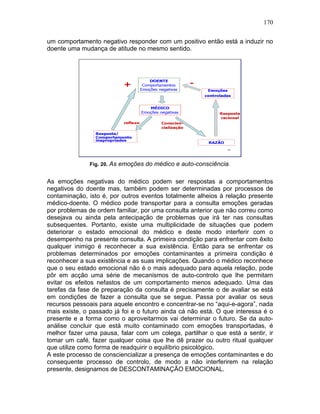 170
um comportamento negativo responder com um positivo então está a induzir no
doente uma mudança de atitude no mesmo sentido.
Fig. 20. As emoções do médico e auto-consciência.
As emoções negativas do médico podem ser respostas a comportamentos
negativos do doente mas, também podem ser determinadas por processos de
contaminação, isto é, por outros eventos totalmente alheios à relação presente
médico-doente. O médico pode transportar para a consulta emoções geradas
por problemas de ordem familiar, por uma consulta anterior que não correu como
desejava ou ainda pela antecipação de problemas que irá ter nas consultas
subsequentes. Portanto, existe uma multiplicidade de situações que podem
deteriorar o estado emocional do médico e deste modo interferir com o
desempenho na presente consulta. A primeira condição para enfrentar com êxito
qualquer inimigo é reconhecer a sua existência. Então para se enfrentar os
problemas determinados por emoções contaminantes a primeira condição é
reconhecer a sua existência e as suas implicações. Quando o médico reconhece
que o seu estado emocional não é o mais adequado para aquela relação, pode
pôr em acção uma série de mecanismos de auto-controlo que lhe permitam
evitar os efeitos nefastos de um comportamento menos adequado. Uma das
tarefas da fase de preparação da consulta é precisamente o de avaliar se está
em condições de fazer a consulta que se segue. Passa por avaliar os seus
recursos pessoais para aquele encontro e concentrar-se no “aqui-e-agora”, nada
mais existe, o passado já foi e o futuro ainda cá não está. O que interessa é o
presente e a forma como o aproveitarmos vai determinar o futuro. Se da auto-
análise concluir que está muito contaminado com emoções transportadas, é
melhor fazer uma pausa, falar com um colega, partilhar o que está a sentir, ir
tomar um café, fazer qualquer coisa que lhe dê prazer ou outro ritual qualquer
que utilize como forma de readquirir o equilíbrio psicológico.
A este processo de consciencializar a presença de emoções contaminantes e do
consequente processo de controlo, de modo a não interferirem na relação
presente, designamos de DESCONTAMINAÇÃO EMOCIONAL.
 