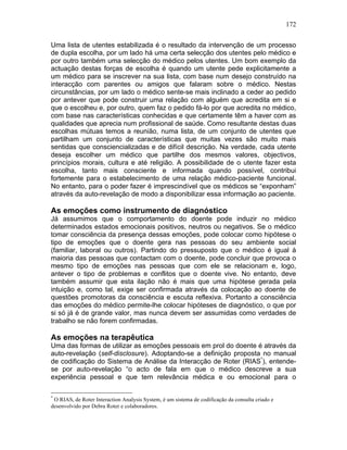 172
Uma lista de utentes estabilizada é o resultado da intervenção de um processo
de dupla escolha, por um lado há uma certa selecção dos utentes pelo médico e
por outro também uma selecção do médico pelos utentes. Um bom exemplo da
actuação destas forças de escolha é quando um utente pede explicitamente a
um médico para se inscrever na sua lista, com base num desejo construído na
interacção com parentes ou amigos que falaram sobre o médico. Nestas
circunstâncias, por um lado o médico sente-se mais inclinado a ceder ao pedido
por antever que pode construir uma relação com alguém que acredita em si e
que o escolheu e, por outro, quem faz o pedido fá-lo por que acredita no médico,
com base nas características conhecidas e que certamente têm a haver com as
qualidades que aprecia num profissional de saúde. Como resultante destas duas
escolhas mútuas temos a reunião, numa lista, de um conjunto de utentes que
partilham um conjunto de características que muitas vezes são muito mais
sentidas que consciencializadas e de difícil descrição. Na verdade, cada utente
deseja escolher um médico que partilhe dos mesmos valores, objectivos,
princípios morais, cultura e até religião. A possibilidade de o utente fazer esta
escolha, tanto mais consciente e informada quando possível, contribui
fortemente para o estabelecimento de uma relação médico-paciente funcional.
No entanto, para o poder fazer é imprescindível que os médicos se “exponham”
através da auto-revelação de modo a disponibilizar essa informação ao paciente.
As emoções como instrumento de diagnóstico
Já assumimos que o comportamento do doente pode induzir no médico
determinados estados emocionais positivos, neutros ou negativos. Se o médico
tomar consciência da presença dessas emoções, pode colocar como hipótese o
tipo de emoções que o doente gera nas pessoas do seu ambiente social
(familiar, laboral ou outros). Partindo do pressuposto que o médico é igual à
maioria das pessoas que contactam com o doente, pode concluir que provoca o
mesmo tipo de emoções nas pessoas que com ele se relacionam e, logo,
antever o tipo de problemas e conflitos que o doente vive. No entanto, deve
também assumir que esta ilação não é mais que uma hipótese gerada pela
intuição e, como tal, exige ser confirmada através da colocação ao doente de
questões promotoras da consciência e escuta reflexiva. Portanto a consciência
das emoções do médico permite-lhe colocar hipóteses de diagnóstico, o que por
si só já é de grande valor, mas nunca devem ser assumidas como verdades de
trabalho se não forem confirmadas.
As emoções na terapêutica
Uma das formas de utilizar as emoções pessoais em prol do doente é através da
auto-revelação (self-disclosure). Adoptando-se a definição proposta no manual
de codificação do Sistema de Análise da Interacção de Roter (RIAS*
), entende-
se por auto-revelação “o acto de fala em que o médico descreve a sua
experiência pessoal e que tem relevância médica e ou emocional para o
*
O RIAS, de Roter Interaction Analysis System, é um sistema de codificação da consulta criado e
desenvolvido por Debra Roter e colaboradores.
 