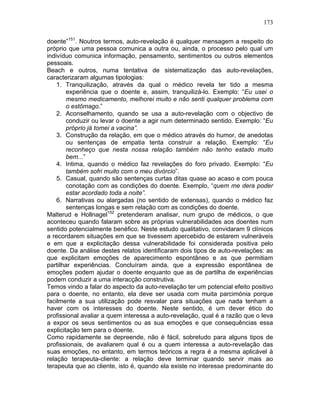 173
doente”151
. Noutros termos, auto-revelação é qualquer mensagem a respeito do
próprio que uma pessoa comunica a outra ou, ainda, o processo pelo qual um
indivíduo comunica informação, pensamento, sentimentos ou outros elementos
pessoais.
Beach e outros, numa tentativa de sistematização das auto-revelações,
caracterizaram algumas tipologias:
1. Tranquilização, através da qual o médico revela ter tido a mesma
experiência que o doente e, assim, tranquilizá-lo. Exemplo: “Eu usei o
mesmo medicamento, melhorei muito e não senti qualquer problema com
o estômago.”
2. Aconselhamento, quando se usa a auto-revelação com o objectivo de
conduzir ou levar o doente a agir num determinado sentido. Exemplo: “Eu
próprio já tomei a vacina”.
3. Construção da relação, em que o médico através do humor, de anedotas
ou sentenças de empatia tenta construir a relação. Exemplo: “Eu
reconheço que nesta nossa relação também não tenho estado muito
bem...”
4. Intima, quando o médico faz revelações do foro privado. Exemplo: “Eu
também sofri muito com o meu divórcio”.
5. Casual, quando são sentenças curtas ditas quase ao acaso e com pouca
conotação com as condições do doente. Exemplo, “quem me dera poder
estar acordado toda a noite”.
6. Narrativas ou alargadas (no sentido de extensas), quando o médico faz
sentenças longas e sem relação com as condições do doente.
Malterud e Hollnagel152
pretenderam analisar, num grupo de médicos, o que
aconteceu quando falaram sobre as próprias vulnerabilidades aos doentes num
sentido potencialmente benéfico. Neste estudo qualitativo, convidaram 9 clínicos
a recordarem situações em que se tivessem apercebido de estarem vulneráveis
e em que a explicitação dessa vulnerabilidade foi considerada positiva pelo
doente. Da análise destes relatos identificaram dois tipos de auto-revelações: as
que explicitam emoções de aparecimento espontâneo e as que permitiam
partilhar experiências. Concluíram ainda, que a expressão espontânea de
emoções podem ajudar o doente enquanto que as de partilha de experiências
podem conduzir a uma interacção construtiva.
Temos vindo a falar do aspecto da auto-revelação ter um potencial efeito positivo
para o doente, no entanto, ela deve ser usada com muita parcimónia porque
facilmente a sua utilização pode resvalar para situações que nada tenham a
haver com os interesses do doente. Neste sentido, é um dever ético do
profissional avaliar a quem interessa a auto-revelação, qual é a razão que o leva
a expor os seus sentimentos ou as sua emoções e que consequências essa
explicitação tem para o doente.
Como rapidamente se depreende, não é fácil, sobretudo para alguns tipos de
profissionais, de avaliarem qual é ou a quem interessa a auto-revelação das
suas emoções, no entanto, em termos teóricos a regra é a mesma aplicável à
relação terapeuta-cliente: a relação deve terminar quando servir mais ao
terapeuta que ao cliente, isto é, quando ela existe no interesse predominante do
 