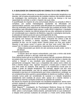 176
9. A QUALIDADE DA COMUNICAÇÃO NA CONSULTA E O SEU IMPACTO
Os médicos podem influenciar os resultados da sua intervenção terapêutica nos
doentes, não só pelos procedimentos de cuidados médicos mas também através
da modelagem dos sentimentos dos doentes acerca da doença e da sua
capacidade de controlar e conter o impacto nas suas vidas.
A quantificação do impacto de uma comunicação efectiva na consulta é difícil e
complexa, por razões metodológicas resultantes da dificuldade em
operacionalizar variáveis, mas também pela dificuldade em consensualizar o que
deve ser entendido como objectivos da intervenção dos cuidados de saúde. Para
exemplificar esta dificuldade basta pensar o quão difícil é objectivar o resultado
de acompanhar o doente nos últimos tempos da sua vida, sobretudo se tivermos
em consideração que o objectivo da Medicina, segundo o paradigma dominante,
é colocado em termos puros de cura e prolongamento da vida.
Michael Balint (Balint M e Balint E 200) conta a história do ortopedista que trata
um doente com fractura do membro inferior. Enquanto lhe coloca a tala de
imobilização do membro, o doente, neurótico, bombardeia o médico com
questões do tipo: vou ter muitas dores? Quanto tempo vou ficar sem andar?
Quando é que posso correr? A perna não vai ficar mais curta? Não fico a
coxear? etc. O médico, já sem paciência, responde-lhe de modo enfadado:
- Esteja descansado que dentro de seis semanas já pode andar, correr e
até dançar.
O doente responde-lhe:
- O Doutor deve ser mesmo extraordinário, pois toda a minha vida tentei
aprender a dançar e, até hoje, ainda não consegui!
Esta história ilustra que se os critérios de sucesso não são razoáveis dificilmente
se poderá dizer que houve êxito. Se quando o tratamento terminar o doente não
estiver a “dançar”, o seu resultado será classificado, pelo menos, como
parcialmente conseguido. Claro que o ortopedista não coloca como critério de
êxito o doente dançar, mas, “apenas” recuperar a função para o mesmo nível
que tinha antes do acidente. Este aspecto é de importância crucial para se
avaliar o poder da relação terapêutica. Por exemplo, alguém que tem uma
determinada personalidade, que não se adapta perfeitamente ao exigido pela
sociedade e que teve um comportamento que o leva a abandonar o emprego, se
só considerarmos êxito quando a personalidade do doente se modificar, então, a
consulta nunca pode ser considerada de sucesso e a relação terapêutica
estabelecida será avaliada de pouco valor, apesar de o doente retomar o
trabalho nas mesmas condições anteriores ao episódio de cuidados.
No estudo do impacto da comunicação nos resultados terapêuticos, temos como
primeiro obstáculo a dificuldade de operacionalização: afinal o que é uma boa
relação médico-doente?
Peter Maguire153
, investigador do Psychological Medicine Group do Christie
Hospital, em Manchester, analisou os estudos originais publicados de 1992 a
2002, sobre a comunicação médico-doente, particularmente os que analisavam
a relação entre perícias nucleares da consulta e o modo como certas tarefas
 