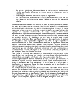 18
• Do signo - estuda os diferentes signos, a maneira como estes podem
veicular significados diferentes e o modo como se relacionam com os
utilizadores;
• Dos códigos - sistemas em que os signos se organizam;
• Da cultura - como estes signos e códigos se organizam o que, por sua
vez, depende da forma como estes códigos e signos têm existência
própria;
A corrente semiótica centra a sua atenção no texto. A escola processual centra a
sua atenção nos estádios do processo de comunicação embora também tenha
em consideração o texto mas, por vezes, chega mesmo a ignorá-lo. A escola
processual atribui um enorme poder ao emissor dando-lhe um papel activo muito
superior aos restantes intervenientes. A escola semiótica atribui maior
importância ao papel desempenhado pelo receptor chegando a preferir chamar-
lhe “leitor” porque este tem uma atitude mais participativa que a passividade de
um simples receptor. O significado de um texto é criado, pelo menos
parcialmente, pelo leitor. Este significado depende da experiência, da cultura,
das emoções e das capacidades cognitivas do leitor. O signo depende do
reconhecimento que os seus utilizadores lhe atribuem. É algo físico. Tendo em
conta a perspectiva Saussuriana, Howard Waitzkin (1991) diz que o discurso
médico envolve um sistema de sinais cujos significados superficiais são menos
importantes que as relações estruturais existentes entre os participantes no
encontro clínico, portanto, olhar para lá dos sinais revela uma estrutura profunda
que está para além das palavras trocadas.
Para Peirce, a principal preocupação é o entendimento que temos da nossa
experiência e do mundo que nos rodeia, interessando-se pela significação e
procurando-a nas relações estruturais entre signos, pessoas e objectos.
A significação depende de três elementos: o signo, aquilo a que se refere, os
utentes do signo e o código, sistema em que os signos estão organizados. O
signo é composto por dois elementos: o significante e o significado. O
significante é a existência física do signo enquanto que o significado é a
representação mental do mesmo.
Por exemplo o signo “Tuberculose”, o seu significante é o quadro clínico clássico
descrito em qualquer tratado médico, porém o significado vai variar em função
do usuário do signo, enquanto que para o médico (especialmente se centrado na
doença) é sobreponível ao significante. Para o doente o seu significado pode ser
muito diferente, o signo “tuberculose” pode significar incapacidade, sofrimento,
estigma social, vergonha, agressão na auto-imagem, castigo de Deus, etc.
 