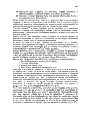 180
4) Abordagem clara e positiva dos problemas (explica claramente o
problema, aceita os problemas tal como o doente os apresenta);
5) Interesse no impacto do problema na vida (pessoal e familiar) do doente e
nas suas actividades da vida diária.
Deste estudo os autores inferem que, se o médico não tiver uma abordagem
centrada no doente, terá doentes menos satisfeitos, menos competentes para
cuidarem da sua saúde e ultrapassarem os seus problemas, auto-percepção de
maior sobrecarga pelos sintomas e maior uso dos serviços de saúde.
Também Bertakis158
e outros concluem que as consultas com abordagem
centrada no doente estão associadas a maiores níveis de satisfação do cliente,
enquanto que comportamentos dominadores do médico se associam a menores
graus de satisfação.
Outros estudos, que pretendem avaliar o impacto da consulta, definem as
perícias interpessoais do médico e a quantidade de informação instrumental
fornecida ao doente como as variáveis independentes.
O estudo de Hall et al (1988), baseado na meta-análise de 41 estudos,
encontrou associação entre satisfação e quantidade de informação fornecida. As
mulheres recebem mais informação que os homens provavelmente devido à
maior tendência do sexo feminino para colocar questões.
Edward Bartlett e outros159
analisaram a correlação das perícias interpessoais do
médico com a quantidade de informação instrumental fornecida ao doente, com
o grau de satisfação do doente, com a quantidade de informação recordada pelo
doente, à saída da consulta, e com o grau de adesão à terapêutica.
Nas perícias interpessoais do médico foram considerados os seguintes itens:
1) Sensibilidade para os sentimentos do doente;
2) Troca de informação;
3) Organização da entrevista;
4) Atenção aos aspectos ambientais do doente.
A variável quantidade de “conselhos”, fornecidos ao doente durante a consulta,
foi medida pelo número de actos de fala do médico que continham qualquer
informação ou instrução relacionada com os problemas do doente. A satisfação
dos doentes foi determinada através da utilização de questionário com oito itens,
numa escala de 5 pontos, tipo Likert. A memória do doente, relativamente à
informação e recomendações fornecidas pelo médico, foi avaliada com inquérito
que pedia a descrição de alguns aspectos daquelas recomendações.
Finalmente, a adesão foi medida através de telefonema aos doentes e
perguntando-lhes que medicação tinham feito na véspera.
Com este desenho experimental, estudaram-se as relações entre perícias
relacionais do médico, por um lado, e a satisfação do doente e a quantidade de
informação retida pelo doente, por outro. A quantidade de informação fornecida
não tinha qualquer relação com o grau de satisfação. A quantidade de
informação retida era determinada pelas perícias relacionais usadas pelo médico
e pela quantidade de actos de fala de valor informativo ou recomendatório. Não
se encontrou relação entre quantidade de informação recordada e o grau de
satisfação do doente com a consulta ou com a adesão à terapêutica (Figura 25).
 